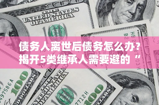 北京债务人离世后债务怎么办？揭开5类继承人需要避的“坑”