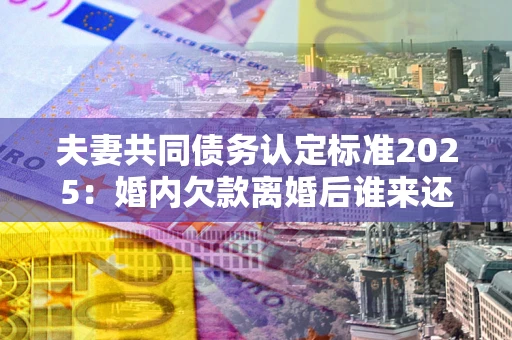 北京夫妻共同债务认定标准2025：婚内欠款离婚后谁来还？